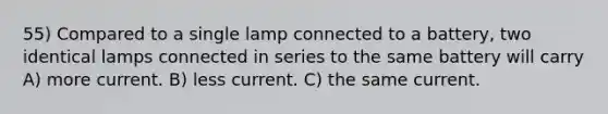 55) Compared to a single lamp connected to a battery, two identical lamps connected in series to the same battery will carry A) more current. B) less current. C) the same current.