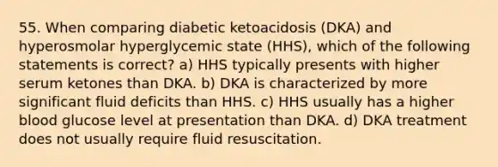 55. When comparing diabetic ketoacidosis (DKA) and hyperosmolar hyperglycemic state (HHS), which of the following statements is correct? a) HHS typically presents with higher serum ketones than DKA. b) DKA is characterized by more significant fluid deficits than HHS. c) HHS usually has a higher blood glucose level at presentation than DKA. d) DKA treatment does not usually require fluid resuscitation.