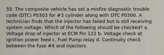 55. The composite vehicle has set a misfire diagnostic trouble code (DTC) P0303 for #3 cylinder along with DTC P0300. A technician finds that the injector has failed but is still receiving system voltage. Which of the following should be checked? a. Voltage drop of injector at ECM Pin 122 b. Voltage check at ignition power feed c. Fuel Pump relay d. Continuity check between the fuse #4 and injectors