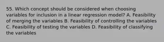 55. Which concept should be considered when choosing variables for inclusion in a linear regression model? A. Feasibility of merging the variables B. Feasibility of controlling the variables C. Feasibility of testing the variables D. Feasibility of classifying the variables