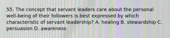 55. The concept that servant leaders care about the personal well-being of their followers is best expressed by which characteristic of servant leadership? A. healing B. stewardship C. persuasion D. awareness