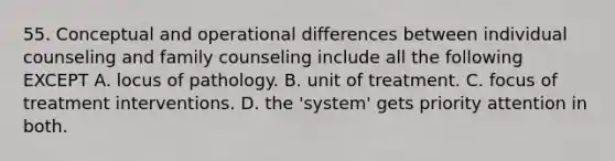 55. Conceptual and operational differences between individual counseling and family counseling include all the following EXCEPT A. locus of pathology. B. unit of treatment. C. focus of treatment interventions. D. the 'system' gets priority attention in both.