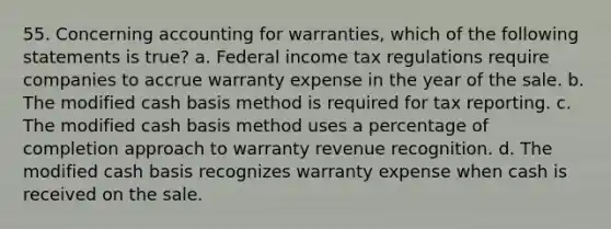 55. Concerning accounting for warranties, which of the following statements is true? a. Federal income tax regulations require companies to accrue warranty expense in the year of the sale. b. The modified cash basis method is required for tax reporting. c. The modified cash basis method uses a percentage of completion approach to warranty revenue recognition. d. The modified cash basis recognizes warranty expense when cash is received on the sale.