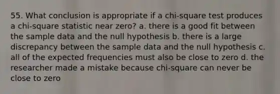 55. What conclusion is appropriate if a chi-square test produces a chi-square statistic near zero? a. there is a good fit between the sample data and the null hypothesis b. there is a large discrepancy between the sample data and the null hypothesis c. all of the expected frequencies must also be close to zero d. the researcher made a mistake because chi-square can never be close to zero