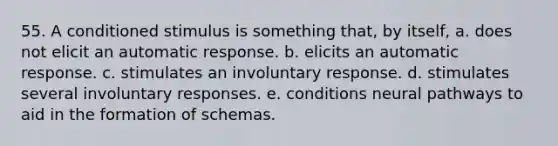 55. A conditioned stimulus is something that, by itself, a. does not elicit an automatic response. b. elicits an automatic response. c. stimulates an involuntary response. d. stimulates several involuntary responses. e. conditions neural pathways to aid in the formation of schemas.