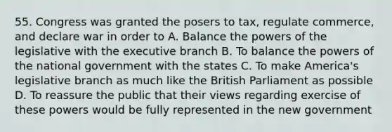 55. Congress was granted the posers to tax, regulate commerce, and declare war in order to A. Balance the powers of the legislative with the executive branch B. To balance the powers of the national government with the states C. To make America's legislative branch as much like the British Parliament as possible D. To reassure the public that their views regarding exercise of these powers would be fully represented in the new government