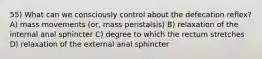 55) What can we consciously control about the defecation reflex? A) mass movements (or, mass peristalsis) B) relaxation of the internal anal sphincter C) degree to which the rectum stretches D) relaxation of the external anal sphincter