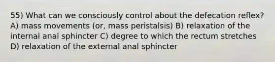 55) What can we consciously control about the defecation reflex? A) mass movements (or, mass peristalsis) B) relaxation of the internal anal sphincter C) degree to which the rectum stretches D) relaxation of the external anal sphincter