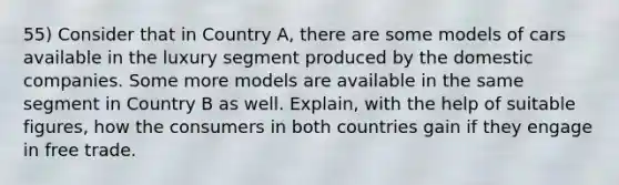 55) Consider that in Country A, there are some models of cars available in the luxury segment produced by the domestic companies. Some more models are available in the same segment in Country B as well. Explain, with the help of suitable figures, how the consumers in both countries gain if they engage in free trade.