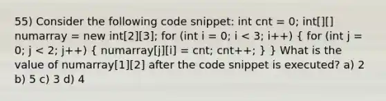 55) Consider the following code snippet: int cnt = 0; int[][] numarray = new int[2][3]; for (int i = 0; i < 3; i++) ( for (int j = 0; j < 2; j++) { numarray[j][i] = cnt; cnt++; ) } What is the value of numarray[1][2] after the code snippet is executed? a) 2 b) 5 c) 3 d) 4