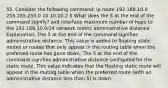 55. Consider the following command: ip route 192.168.10.0 255.255.255.0 10.10.10.2 5 What does the 5 at the end of the command signify? exit interface maximum number of hops to the 192.168.10.0/24 network metric administrative distance Explanation: The 5 at the end of the command signifies administrative distance. This value is added to floating static routes or routes that only appear in the routing table when the preferred route has gone down. The 5 at the end of the command signifies administrative distance configured for the static route. This value indicates that the floating static route will appear in the routing table when the preferred route (with an administrative distance less than 5) is down.