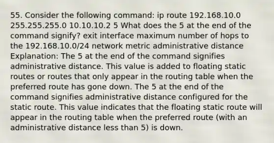 55. Consider the following command: ip route 192.168.10.0 255.255.255.0 10.10.10.2 5 What does the 5 at the end of the command signify? exit interface maximum number of hops to the 192.168.10.0/24 network metric administrative distance Explanation: The 5 at the end of the command signifies administrative distance. This value is added to floating static routes or routes that only appear in the routing table when the preferred route has gone down. The 5 at the end of the command signifies administrative distance configured for the static route. This value indicates that the floating static route will appear in the routing table when the preferred route (with an administrative distance less than 5) is down.