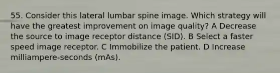 55. Consider this lateral lumbar spine image. Which strategy will have the greatest improvement on image quality? A Decrease the source to image receptor distance (SID). B Select a faster speed image receptor. C Immobilize the patient. D Increase milliampere-seconds (mAs).