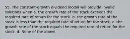 55. The constant-growth dividend model will provide invalid solutions when a. the growth rate of the stock exceeds the required rate of return for the stock. b. the growth rate of the stock is less than the required rate of return for the stock. c. the growth rate of the stock equals the required rate of return for the stock. d. None of the above.