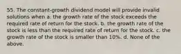 55. The constant-growth dividend model will provide invalid solutions when a. the growth rate of the stock exceeds the required rate of return for the stock. b. the growth rate of the stock is less than the required rate of return for the stock. c. the growth rate of the stock is smaller than 10%. d. None of the above.