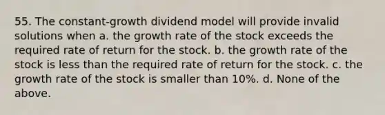 55. The constant-growth dividend model will provide invalid solutions when a. the growth rate of the stock exceeds the required rate of return for the stock. b. the growth rate of the stock is less than the required rate of return for the stock. c. the growth rate of the stock is smaller than 10%. d. None of the above.