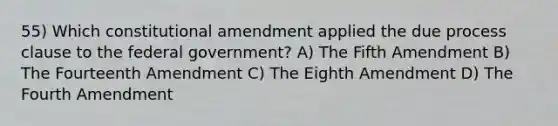 55) Which constitutional amendment applied the due process clause to the federal government? A) The Fifth Amendment B) The Fourteenth Amendment C) The Eighth Amendment D) The Fourth Amendment