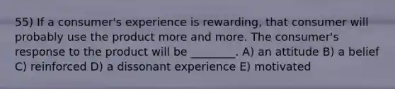 55) If a consumer's experience is rewarding, that consumer will probably use the product more and more. The consumer's response to the product will be ________. A) an attitude B) a belief C) reinforced D) a dissonant experience E) motivated