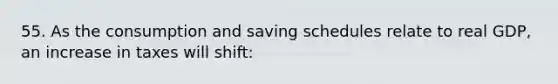 55. As the consumption and saving schedules relate to real GDP, an increase in taxes will shift: