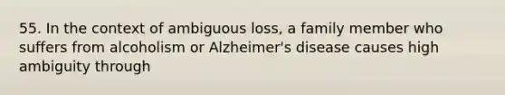 55. In the context of ambiguous loss, a family member who suffers from alcoholism or Alzheimer's disease causes high ambiguity through