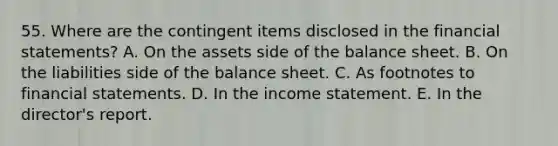 55. Where are the contingent items disclosed in the financial statements? A. On the assets side of the balance sheet. B. On the liabilities side of the balance sheet. C. As footnotes to financial statements. D. In the income statement. E. In the director's report.