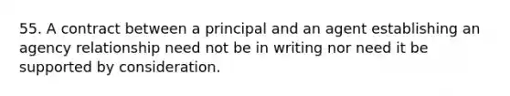 55. A contract between a principal and an agent establishing an agency relationship need not be in writing nor need it be supported by consideration.