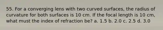 55. For a converging lens with two <a href='https://www.questionai.com/knowledge/kqgmgcXHaC-curved-surface' class='anchor-knowledge'>curved surface</a>s, the radius of curvature for both surfaces is 10 cm. If the focal length is 10 cm, what must the index of refraction be? a. 1.5 b. 2.0 c. 2.5 d. 3.0