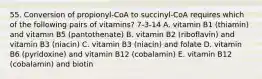 55. Conversion of propionyl-CoA to succinyl-CoA requires which of the following pairs of vitamins? 7-3-14 A. vitamin B1 (thiamin) and vitamin B5 (pantothenate) B. vitamin B2 (riboflavin) and vitamin B3 (niacin) C. vitamin B3 (niacin) and folate D. vitamin B6 (pyridoxine) and vitamin B12 (cobalamin) E. vitamin B12 (cobalamin) and biotin