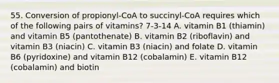 55. Conversion of propionyl-CoA to succinyl-CoA requires which of the following pairs of vitamins? 7-3-14 A. vitamin B1 (thiamin) and vitamin B5 (pantothenate) B. vitamin B2 (riboflavin) and vitamin B3 (niacin) C. vitamin B3 (niacin) and folate D. vitamin B6 (pyridoxine) and vitamin B12 (cobalamin) E. vitamin B12 (cobalamin) and biotin