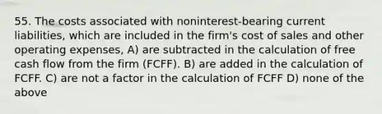 55. The costs associated with noninterest-bearing current liabilities, which are included in the firm's cost of sales and other operating expenses, A) are subtracted in the calculation of free cash flow from the firm (FCFF). B) are added in the calculation of FCFF. C) are not a factor in the calculation of FCFF D) none of the above