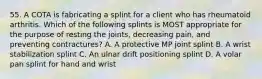 55. A COTA is fabricating a splint for a client who has rheumatoid arthritis. Which of the following splints is MOST appropriate for the purpose of resting the joints, decreasing pain, and preventing contractures? A. A protective MP joint splint B. A wrist stabilization splint C. An ulnar drift positioning splint D. A volar pan splint for hand and wrist