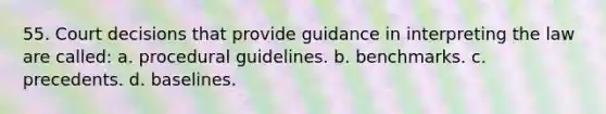 55. Court decisions that provide guidance in interpreting the law are called: a. procedural guidelines. b. benchmarks. c. precedents. d. baselines.