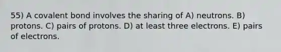 55) A covalent bond involves the sharing of A) neutrons. B) protons. C) pairs of protons. D) at least three electrons. E) pairs of electrons.