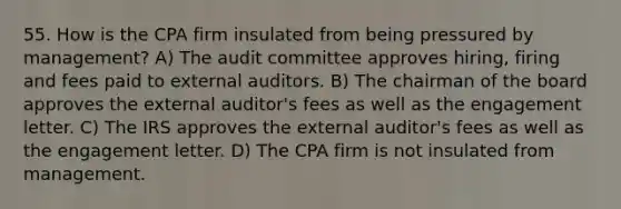 55. How is the CPA firm insulated from being pressured by management? A) The audit committee approves hiring, firing and fees paid to external auditors. B) The chairman of the board approves the external auditor's fees as well as the engagement letter. C) The IRS approves the external auditor's fees as well as the engagement letter. D) The CPA firm is not insulated from management.