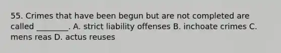 55. Crimes that have been begun but are not completed are called ________. A. strict liability offenses B. inchoate crimes C. mens reas D. actus reuses