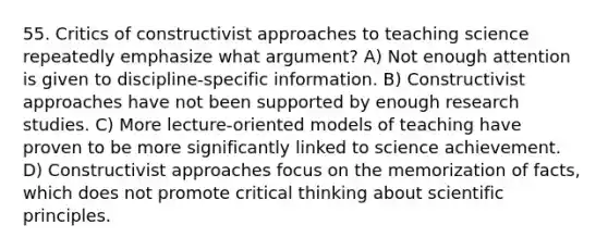 55. Critics of constructivist approaches to teaching science repeatedly emphasize what argument? A) Not enough attention is given to discipline-specific information. B) Constructivist approaches have not been supported by enough research studies. C) More lecture-oriented models of teaching have proven to be more significantly linked to science achievement. D) Constructivist approaches focus on the memorization of facts, which does not promote critical thinking about scientific principles.