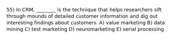 55) In CRM, ________ is the technique that helps researchers sift through mounds of detailed customer information and dig out interesting findings about customers. A) value marketing B) data mining C) test marketing D) neuromarketing E) serial processing