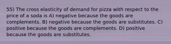 55) The cross elasticity of demand for pizza with respect to the price of a soda is A) negative because the goods are complements. B) negative because the goods are substitutes. C) positive because the goods are complements. D) positive because the goods are substitutes.