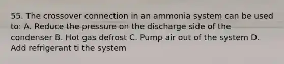 55. The crossover connection in an ammonia system can be used to: A. Reduce the pressure on the discharge side of the condenser B. Hot gas defrost C. Pump air out of the system D. Add refrigerant ti the system