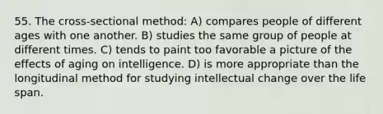 55. The cross-sectional method: A) compares people of different ages with one another. B) studies the same group of people at different times. C) tends to paint too favorable a picture of the effects of aging on intelligence. D) is more appropriate than the longitudinal method for studying intellectual change over the life span.