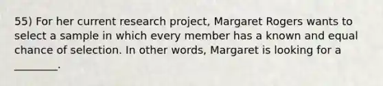 55) For her current research project, Margaret Rogers wants to select a sample in which every member has a known and equal chance of selection. In other words, Margaret is looking for a ________.