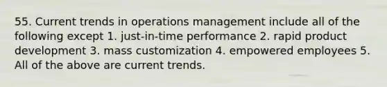 55. Current trends in operations management include all of the following except 1. just-in-time performance 2. rapid product development 3. mass customization 4. empowered employees 5. All of the above are current trends.