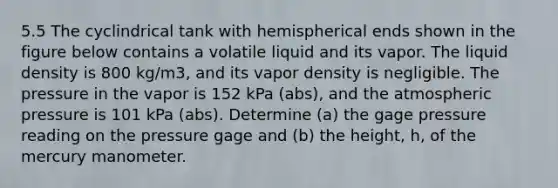 5.5 The cyclindrical tank with hemispherical ends shown in the figure below contains a volatile liquid and its vapor. The liquid density is 800 kg/m3, and its vapor density is negligible. The pressure in the vapor is 152 kPa (abs), and the atmospheric pressure is 101 kPa (abs). Determine (a) the gage pressure reading on the pressure gage and (b) the height, h, of the mercury manometer.