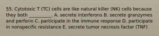 55. Cytotoxic T (TC) cells are like natural killer (NK) cells because they both __________. A. secrete interferons B. secrete granzymes and perforin C. participate in the immune response D. participate in nonspecific resistance E. secrete tumor necrosis factor (TNF)