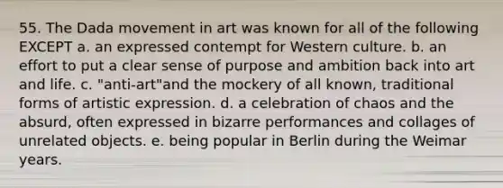 55. The Dada movement in art was known for all of the following EXCEPT a. an expressed contempt for Western culture. b. an effort to put a clear sense of purpose and ambition back into art and life. c. "anti-art"and the mockery of all known, traditional forms of artistic expression. d. a celebration of chaos and the absurd, often expressed in bizarre performances and collages of unrelated objects. e. being popular in Berlin during the Weimar years.