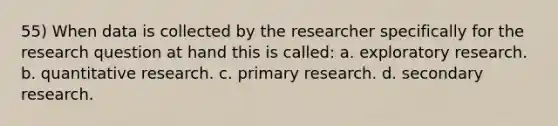 55) When data is collected by the researcher specifically for the research question at hand this is called: a. exploratory research. b. quantitative research. c. primary research. d. secondary research.