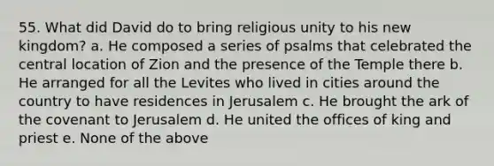 55. What did David do to bring religious unity to his new kingdom? a. He composed a series of psalms that celebrated the central location of Zion and the presence of the Temple there b. He arranged for all the Levites who lived in cities around the country to have residences in Jerusalem c. He brought the ark of the covenant to Jerusalem d. He united the offices of king and priest e. None of the above