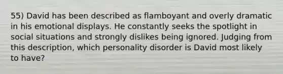 55) David has been described as flamboyant and overly dramatic in his emotional displays. He constantly seeks the spotlight in social situations and strongly dislikes being ignored. Judging from this description, which personality disorder is David most likely to have?