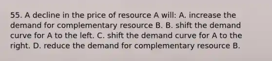 55. A decline in the price of resource A will: A. increase the demand for complementary resource B. B. shift the demand curve for A to the left. C. shift the demand curve for A to the right. D. reduce the demand for complementary resource B.