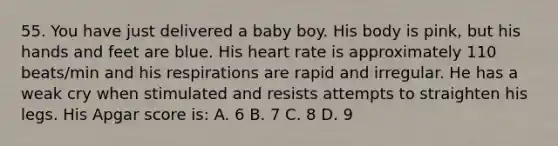 55. You have just delivered a baby boy. His body is pink, but his hands and feet are blue. His heart rate is approximately 110 beats/min and his respirations are rapid and irregular. He has a weak cry when stimulated and resists attempts to straighten his legs. His Apgar score is: A. 6 B. 7 C. 8 D. 9